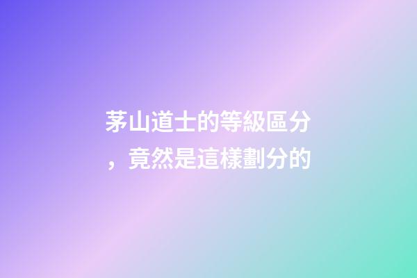 茅山道士的等級區分，竟然是這樣劃分的